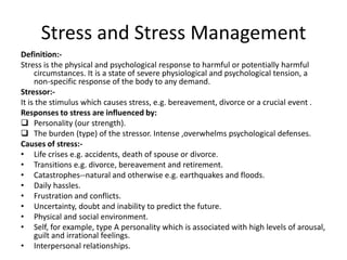 Stress and Stress Management
Definition:Stress is the physical and psychological response to harmful or potentially harmful
circumstances. It is a state of severe physiological and psychological tension, a
non-specific response of the body to any demand.
Stressor:It is the stimulus which causes stress, e.g. bereavement, divorce or a crucial event .
Responses to stress are influenced by:
 Personality (our strength).
 The burden (type) of the stressor. Intense ,overwhelms psychological defenses.
Causes of stress:• Life crises e.g. accidents, death of spouse or divorce.
• Transitions e.g. divorce, bereavement and retirement.
• Catastrophes--natural and otherwise e.g. earthquakes and floods.
• Daily hassles.
• Frustration and conflicts.
• Uncertainty, doubt and inability to predict the future.
• Physical and social environment.
• Self, for example, type A personality which is associated with high levels of arousal,
guilt and irrational feelings.
• Interpersonal relationships.

 
