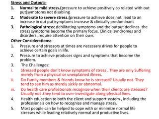 Stress and Output:1. Normal to mild stress.(pressure to achieve positively co related with out
put)symptoms not disabling
2. Moderate to severe stress.(pressure to achieve does not lead to an
increase in out put)symptoms increase & clinically predominant
3. Pathological stress: debilitating symptoms and the output declines. the
stress symptoms become the primary focus. Clinical syndromes and
disorders ,require attention on their own.
Other Considerations:1. Pressure and stressors at times are necessary drives for people to
achieve certain goals in life.
2. Pressure to achieve produces signs and symptoms that become the
problem.
3.
The Challenges:
i.
Stressed people don’t know symptoms of stress . They are only Suffering
merely from a physical or unexplained illness.
ii.
Do Family members & friends know he is stressed? Usually not. They
tend to see him as merely sickly or abnormal.
iii. Do health care professionals recognize when their clients are stressed?
Usually not .they tend to over-investigate along physical lines.
4. Health education to both the client and support system , including the
professionals on how to recognize and manage stress.
5. Most people can be helped to cope with or minimize normal life
stresses while leading relatively normal and productive lives.

 