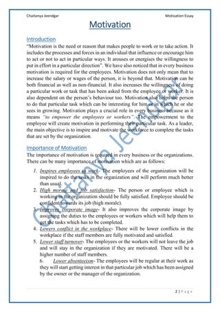 Chaitanya Jeendgar Motivation Essay
2 | P a g e
Motivation
Introduction
“Motivation is the need or reason that makes people to work or to take action. It
includes the processes and forces in an individual that influence or encourage him
to act or not to act in particular ways. It arouses or energises the willingness to
put in effort in a particular direction”. We have also noticed that in every business
motivation is required for the employees. Motivation does not only mean that to
increase the salary or wages of the person, it is beyond that. Motivation can be
both financial as well as non-financial. It also increases the willingness of doing
a particular work or task that has been asked from the employee or worker. It is
also dependent on the person’s behaviour too. Motivation also helps the person
to do that particular task which can be interesting for him or in which he or she
sees in growing. Motivation plays a crucial role in every business because as it
means “to empower the employees or workers”. The empowerment to the
employee will create motivation in performing their particular task. As a leader,
the main objective is to inspire and motivate the workforce to complete the tasks
that are set by the organization.
Importance of Motivation
The importance of motivation is required in every business or the organizations.
There can be many importance of motivation which are as follows:
1. Inspires employees to work- The employees of the organization will be
inspired to do the tasks in the organization and will perform much better
than usual.
2. High morale and job satisfaction- The person or employee which is
working in the organization should be fully satisfied. Employee should be
confident towards its job (high morale).
3. Improves corporate image- It also improves the corporate image by
assigning the duties to the employees or workers which will help them to
get the tasks which has to be completed.
4. Lowers conflict in the workplace- There will be lower conflicts in the
workplace if the staff members are fully motivated and satisfied.
5. Lower staff turnover- The employees or the workers will not leave the job
and will stay in the organization if they are motivated. There will be a
higher number of staff members.
6. Lower absenteeism- The employees will be regular at their work as
they will start getting interest in that particular job which has been assigned
by the owner or the manager of the organization.
 