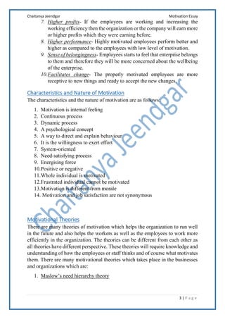 Chaitanya Jeendgar Motivation Essay
3 | P a g e
7. Higher profits- If the employees are working and increasing the
working efficiency then the organization or the company will earn more
or higher profits which they were earning before.
8. Higher performance- Highly motivated employees perform better and
higher as compared to the employees with low level of motivation.
9. Sense of belongingness- Employees starts to feel that enterprise belongs
to them and therefore they will be more concerned about the wellbeing
of the enterprise.
10.Facilitates change- The properly motivated employees are more
receptive to new things and ready to accept the new changes.
Characteristics and Nature of Motivation
The characteristics and the nature of motivation are as follows:
1. Motivation is internal feeling
2. Continuous process
3. Dynamic process
4. A psychological concept
5. A way to direct and explain behaviour
6. It is the willingness to exert effort
7. System-oriented
8. Need-satisfying process
9. Energising force
10.Positive or negative
11.Whole individual is motivated
12.Frustrated individual cannot be motivated
13.Motivation is different from morale
14. Motivation and job satisfaction are not synonymous
Motivational Theories
There are many theories of motivation which helps the organization to run well
in the future and also helps the workers as well as the employees to work more
efficiently in the organization. The theories can be different from each other as
all theories have different perspective. These theories will require knowledge and
understanding of how the employees or staff thinks and of course what motivates
them. There are many motivational theories which takes place in the businesses
and organizations which are:
1. Maslow’s need hierarchy theory
 