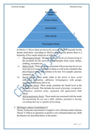 Chaitanya Jeendgar Motivation Essay
4 | P a g e
In Maslow’s Theory there are hierarchy of needs which is basically for the
human motivation. According to Maslow, within every person there is a
hierarchy of five needs which are as follows:
i. Physiological Needs: These are the basic needs of a human being or
the essentials for the survival. These includes food, water, shelter,
clothing, recreation etc.
ii. Safety Needs: These needs are concerned with protecting the person
from physical and psychological harm as well as the assurance that
physiological needs will continue to be met. For example- pension,
insurance etc.
iii. Social Needs: These needs relate to the desire to have social
interaction, friendship, affiliation belongingness with groups,
acceptance, affection and so on.
iv. Self-esteem Needs: These needs constitute the fourth level in the
hierarchy of needs. This includes the needs of prestige, recognition,
acceptance, attention status, reputation and appreciation from
others.
v. Self-actualisation Needs: These needs are concerned with the needs
for maximising the use one’s skills, abilities, potential to become
everything that one is capable of becoming.
2. McGregor’s theory X and theory Y
Theory X presents a pessimistic or negative view of human nature whereas
Theory Y reflects an optimistic or positive view of human behaviour. Both
the theories are described below in the points-
Self
Actualization
Needs
Esteem Needs
Social Needs
Safety Needs
Physiological Needs
 