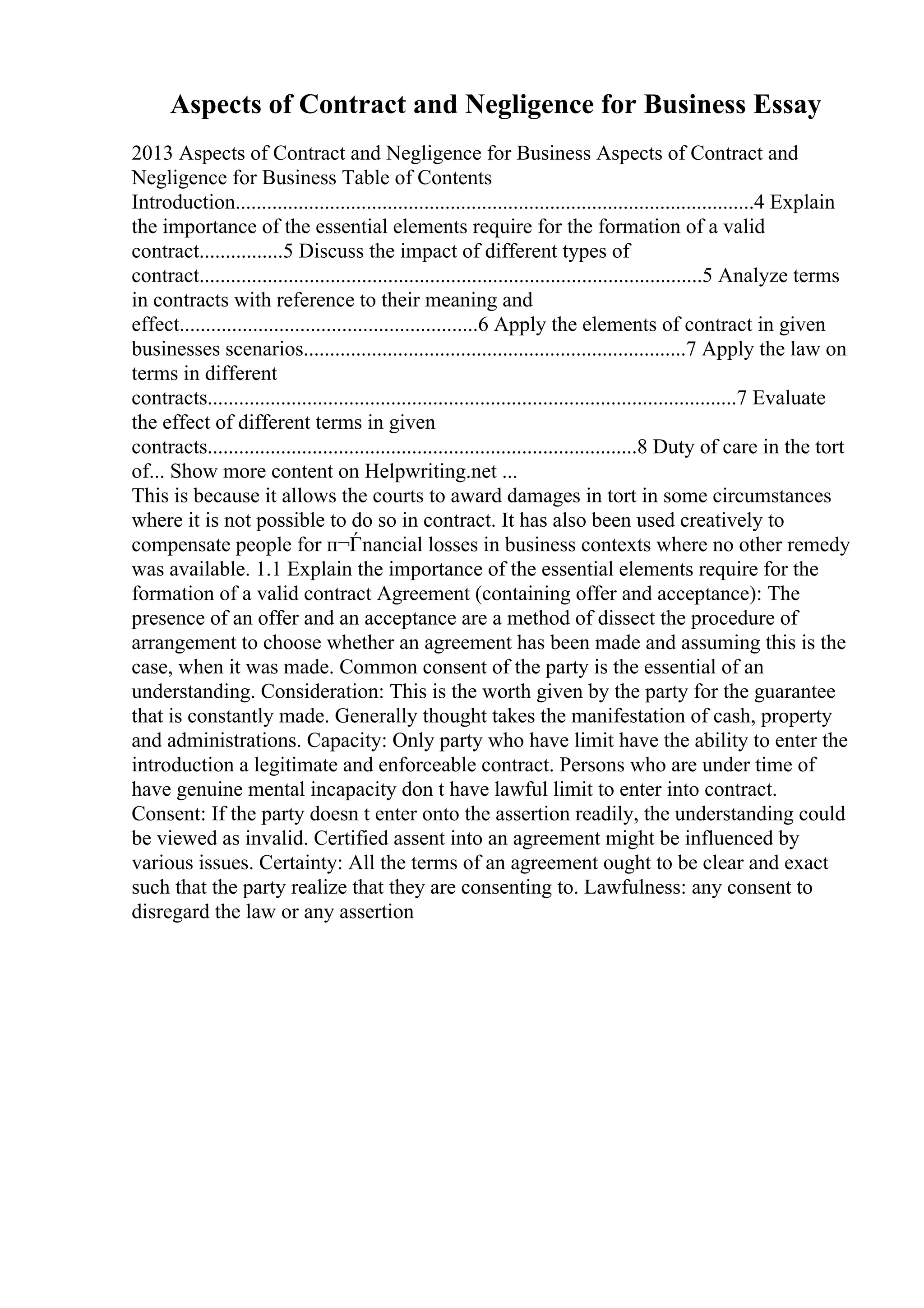 Aspects of Contract and Negligence for Business Essay
2013 Aspects of Contract and Negligence for Business Aspects of Contract and
Negligence for Business Table of Contents
Introduction...................................................................................................4 Explain
the importance of the essential elements require for the formation of a valid
contract................5 Discuss the impact of different types of
contract................................................................................................5 Analyze terms
in contracts with reference to their meaning and
effect.........................................................6 Apply the elements of contract in given
businesses scenarios.........................................................................7 Apply the law on
terms in different
contracts.....................................................................................................7 Evaluate
the effect of different terms in given
contracts..................................................................................8 Duty of care in the tort
of... Show more content on Helpwriting.net ...
This is because it allows the courts to award damages in tort in some circumstances
where it is not possible to do so in contract. It has also been used creatively to
compensate people for п¬Ѓnancial losses in business contexts where no other remedy
was available. 1.1 Explain the importance of the essential elements require for the
formation of a valid contract Agreement (containing offer and acceptance): The
presence of an offer and an acceptance are a method of dissect the procedure of
arrangement to choose whether an agreement has been made and assuming this is the
case, when it was made. Common consent of the party is the essential of an
understanding. Consideration: This is the worth given by the party for the guarantee
that is constantly made. Generally thought takes the manifestation of cash, property
and administrations. Capacity: Only party who have limit have the ability to enter the
introduction a legitimate and enforceable contract. Persons who are under time of
have genuine mental incapacity don t have lawful limit to enter into contract.
Consent: If the party doesn t enter onto the assertion readily, the understanding could
be viewed as invalid. Certified assent into an agreement might be influenced by
various issues. Certainty: All the terms of an agreement ought to be clear and exact
such that the party realize that they are consenting to. Lawfulness: any consent to
disregard the law or any assertion
 