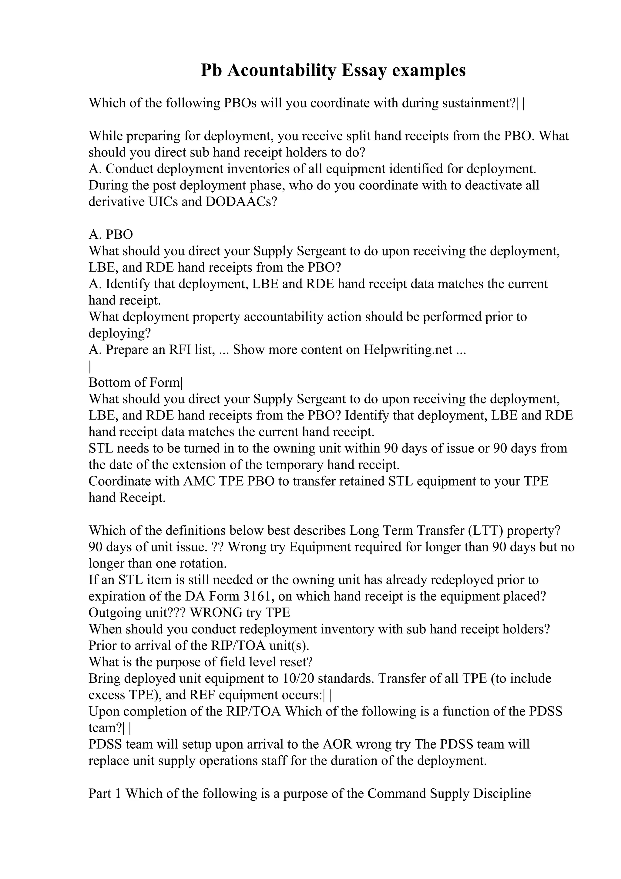 Pb Acountability Essay examples
Which of the following PBOs will you coordinate with during sustainment?| |
While preparing for deployment, you receive split hand receipts from the PBO. What
should you direct sub hand receipt holders to do?
A. Conduct deployment inventories of all equipment identified for deployment.
During the post deployment phase, who do you coordinate with to deactivate all
derivative UICs and DODAACs?
A. PBO
What should you direct your Supply Sergeant to do upon receiving the deployment,
LBE, and RDE hand receipts from the PBO?
A. Identify that deployment, LBE and RDE hand receipt data matches the current
hand receipt.
What deployment property accountability action should be performed prior to
deploying?
A. Prepare an RFI list, ... Show more content on Helpwriting.net ...
|
Bottom of Form|
What should you direct your Supply Sergeant to do upon receiving the deployment,
LBE, and RDE hand receipts from the PBO? Identify that deployment, LBE and RDE
hand receipt data matches the current hand receipt.
STL needs to be turned in to the owning unit within 90 days of issue or 90 days from
the date of the extension of the temporary hand receipt.
Coordinate with AMC TPE PBO to transfer retained STL equipment to your TPE
hand Receipt.
Which of the definitions below best describes Long Term Transfer (LTT) property?
90 days of unit issue. ?? Wrong try Equipment required for longer than 90 days but no
longer than one rotation.
If an STL item is still needed or the owning unit has already redeployed prior to
expiration of the DA Form 3161, on which hand receipt is the equipment placed?
Outgoing unit??? WRONG try TPE
When should you conduct redeployment inventory with sub hand receipt holders?
Prior to arrival of the RIP/TOA unit(s).
What is the purpose of field level reset?
Bring deployed unit equipment to 10/20 standards. Transfer of all TPE (to include
excess TPE), and REF equipment occurs:| |
Upon completion of the RIP/TOA Which of the following is a function of the PDSS
team?| |
PDSS team will setup upon arrival to the AOR wrong try The PDSS team will
replace unit supply operations staff for the duration of the deployment.
Part 1 Which of the following is a purpose of the Command Supply Discipline
 