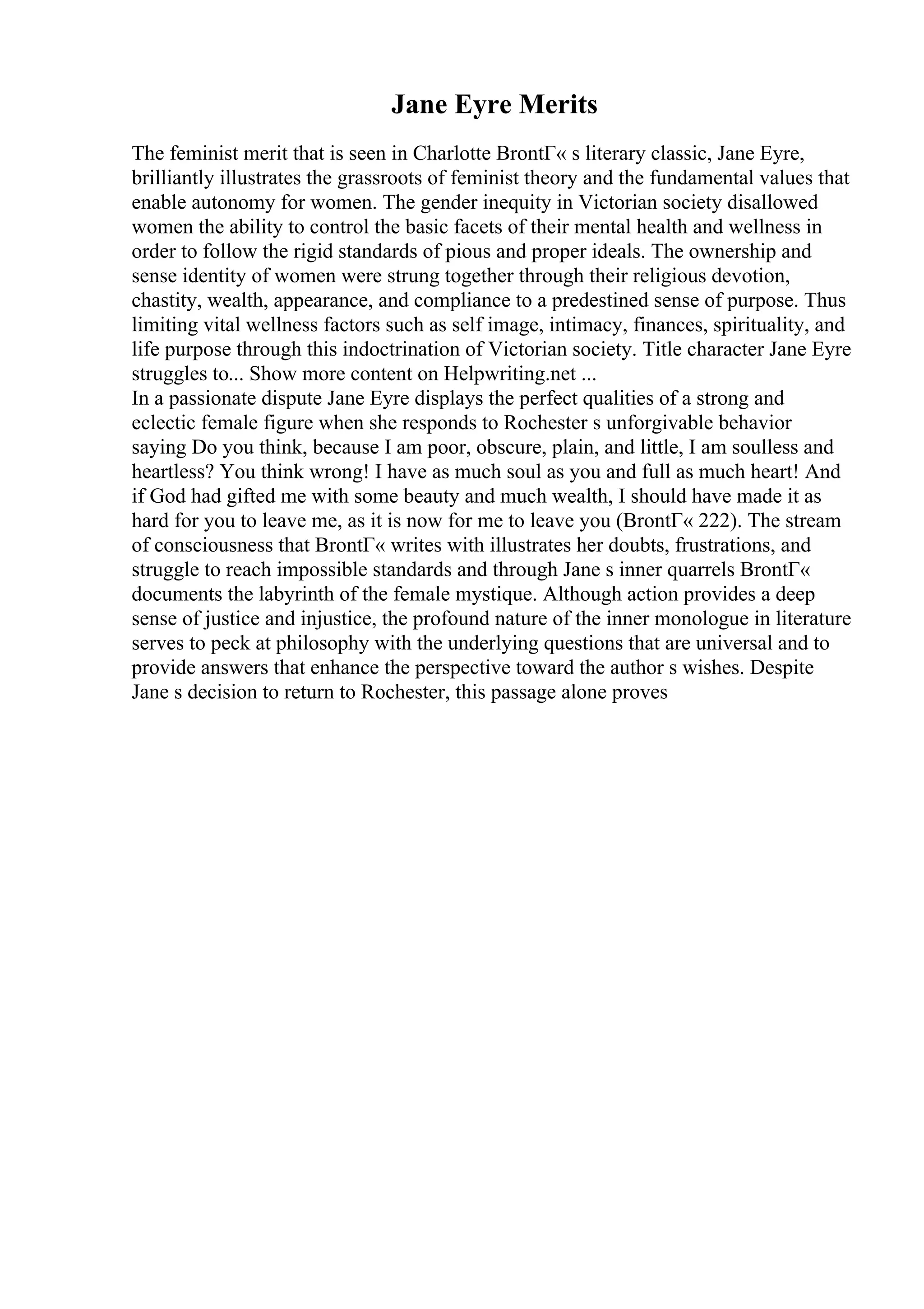 Jane Eyre Merits
The feminist merit that is seen in Charlotte BrontГ« s literary classic, Jane Eyre,
brilliantly illustrates the grassroots of feminist theory and the fundamental values that
enable autonomy for women. The gender inequity in Victorian society disallowed
women the ability to control the basic facets of their mental health and wellness in
order to follow the rigid standards of pious and proper ideals. The ownership and
sense identity of women were strung together through their religious devotion,
chastity, wealth, appearance, and compliance to a predestined sense of purpose. Thus
limiting vital wellness factors such as self image, intimacy, finances, spirituality, and
life purpose through this indoctrination of Victorian society. Title character Jane Eyre
struggles to... Show more content on Helpwriting.net ...
In a passionate dispute Jane Eyre displays the perfect qualities of a strong and
eclectic female figure when she responds to Rochester s unforgivable behavior
saying Do you think, because I am poor, obscure, plain, and little, I am soulless and
heartless? You think wrong! I have as much soul as you and full as much heart! And
if God had gifted me with some beauty and much wealth, I should have made it as
hard for you to leave me, as it is now for me to leave you (BrontГ« 222). The stream
of consciousness that BrontГ« writes with illustrates her doubts, frustrations, and
struggle to reach impossible standards and through Jane s inner quarrels BrontГ«
documents the labyrinth of the female mystique. Although action provides a deep
sense of justice and injustice, the profound nature of the inner monologue in literature
serves to peck at philosophy with the underlying questions that are universal and to
provide answers that enhance the perspective toward the author s wishes. Despite
Jane s decision to return to Rochester, this passage alone proves
 