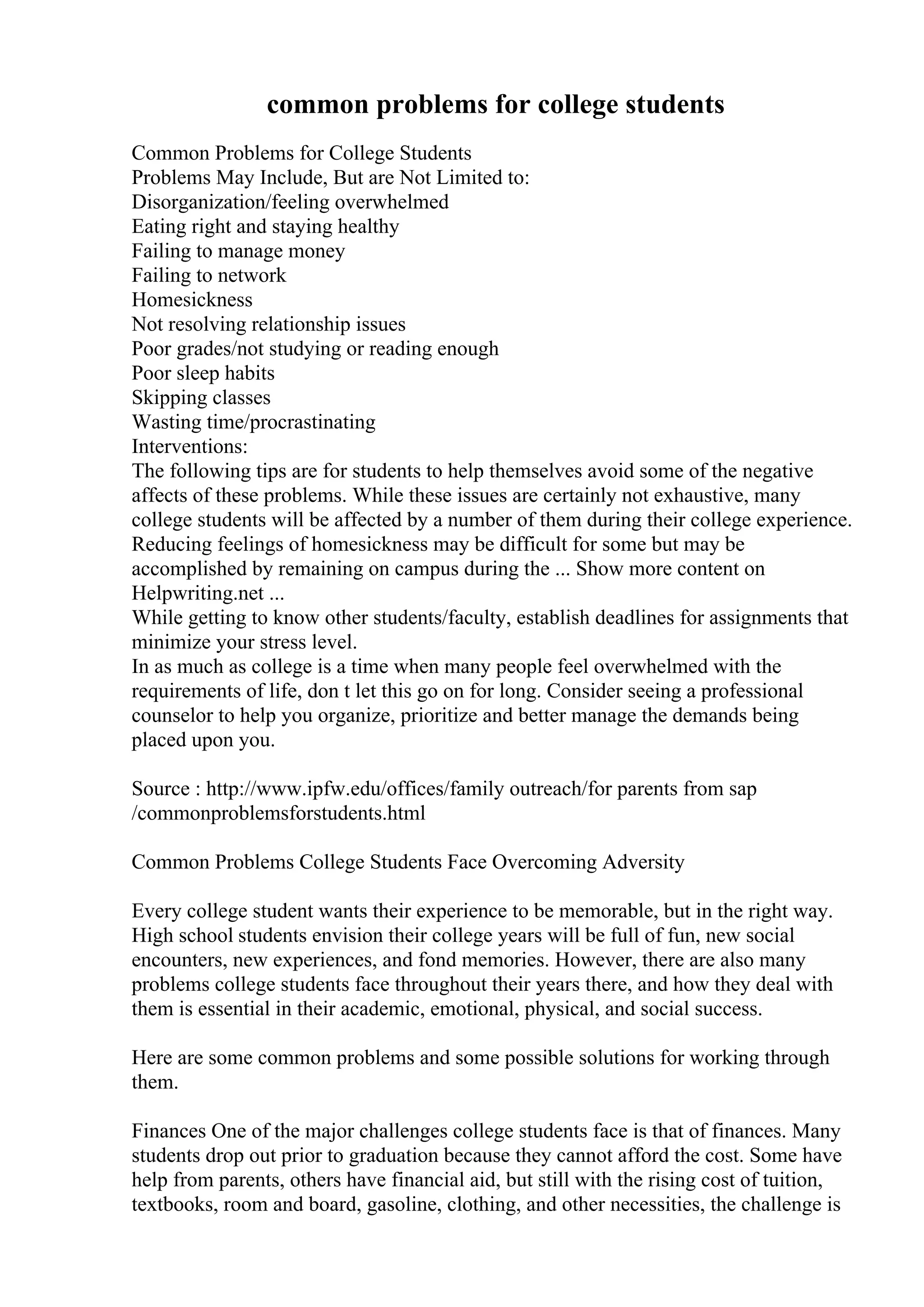 common problems for college students
Common Problems for College Students
Problems May Include, But are Not Limited to:
Disorganization/feeling overwhelmed
Eating right and staying healthy
Failing to manage money
Failing to network
Homesickness
Not resolving relationship issues
Poor grades/not studying or reading enough
Poor sleep habits
Skipping classes
Wasting time/procrastinating
Interventions:
The following tips are for students to help themselves avoid some of the negative
affects of these problems. While these issues are certainly not exhaustive, many
college students will be affected by a number of them during their college experience.
Reducing feelings of homesickness may be difficult for some but may be
accomplished by remaining on campus during the ... Show more content on
Helpwriting.net ...
While getting to know other students/faculty, establish deadlines for assignments that
minimize your stress level.
In as much as college is a time when many people feel overwhelmed with the
requirements of life, don t let this go on for long. Consider seeing a professional
counselor to help you organize, prioritize and better manage the demands being
placed upon you.
Source : http://www.ipfw.edu/offices/family outreach/for parents from sap
/commonproblemsforstudents.html
Common Problems College Students Face Overcoming Adversity
Every college student wants their experience to be memorable, but in the right way.
High school students envision their college years will be full of fun, new social
encounters, new experiences, and fond memories. However, there are also many
problems college students face throughout their years there, and how they deal with
them is essential in their academic, emotional, physical, and social success.
Here are some common problems and some possible solutions for working through
them.
Finances One of the major challenges college students face is that of finances. Many
students drop out prior to graduation because they cannot afford the cost. Some have
help from parents, others have financial aid, but still with the rising cost of tuition,
textbooks, room and board, gasoline, clothing, and other necessities, the challenge is
 
