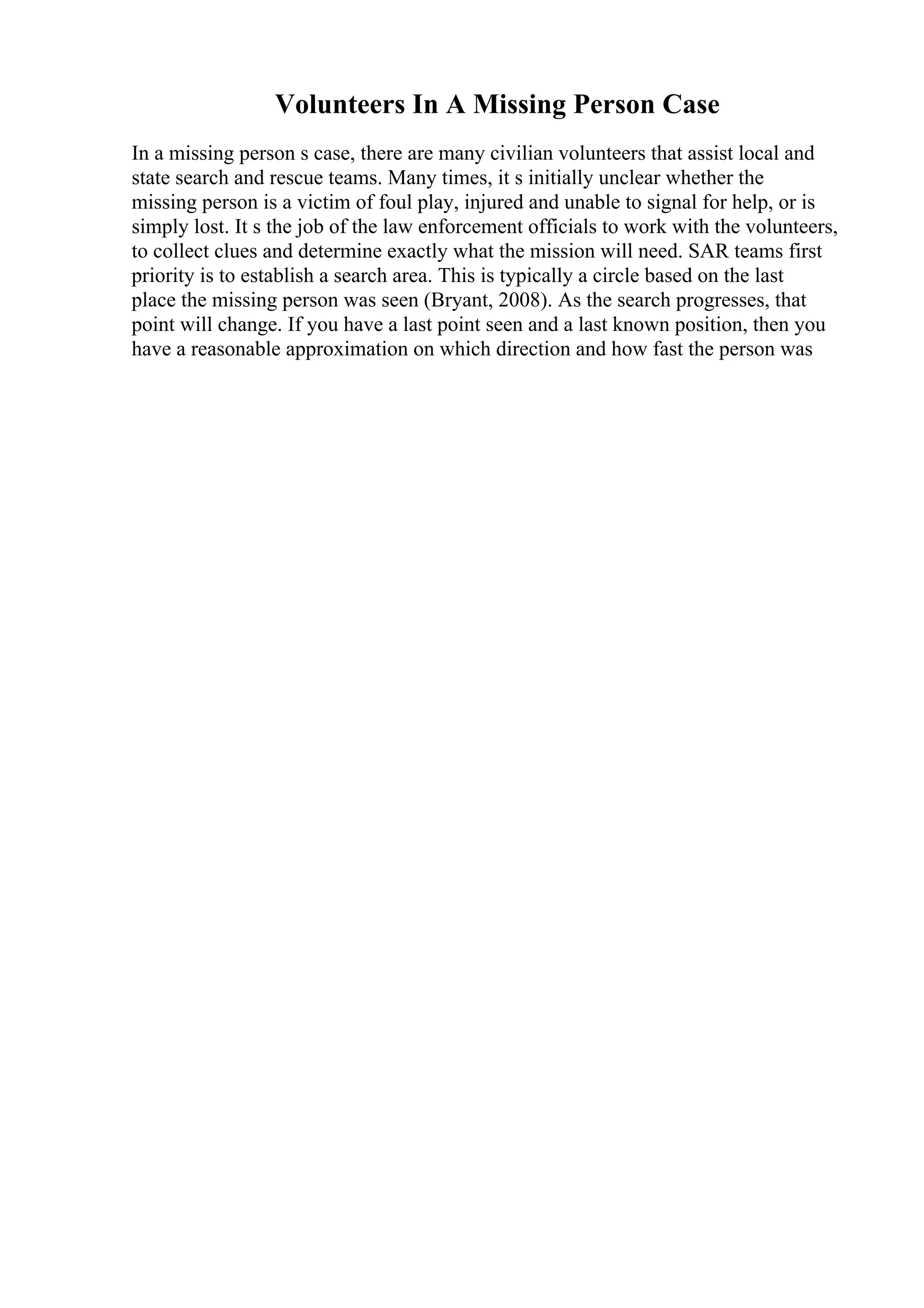 Volunteers In A Missing Person Case
In a missing person s case, there are many civilian volunteers that assist local and
state search and rescue teams. Many times, it s initially unclear whether the
missing person is a victim of foul play, injured and unable to signal for help, or is
simply lost. It s the job of the law enforcement officials to work with the volunteers,
to collect clues and determine exactly what the mission will need. SAR teams first
priority is to establish a search area. This is typically a circle based on the last
place the missing person was seen (Bryant, 2008). As the search progresses, that
point will change. If you have a last point seen and a last known position, then you
have a reasonable approximation on which direction and how fast the person was
 