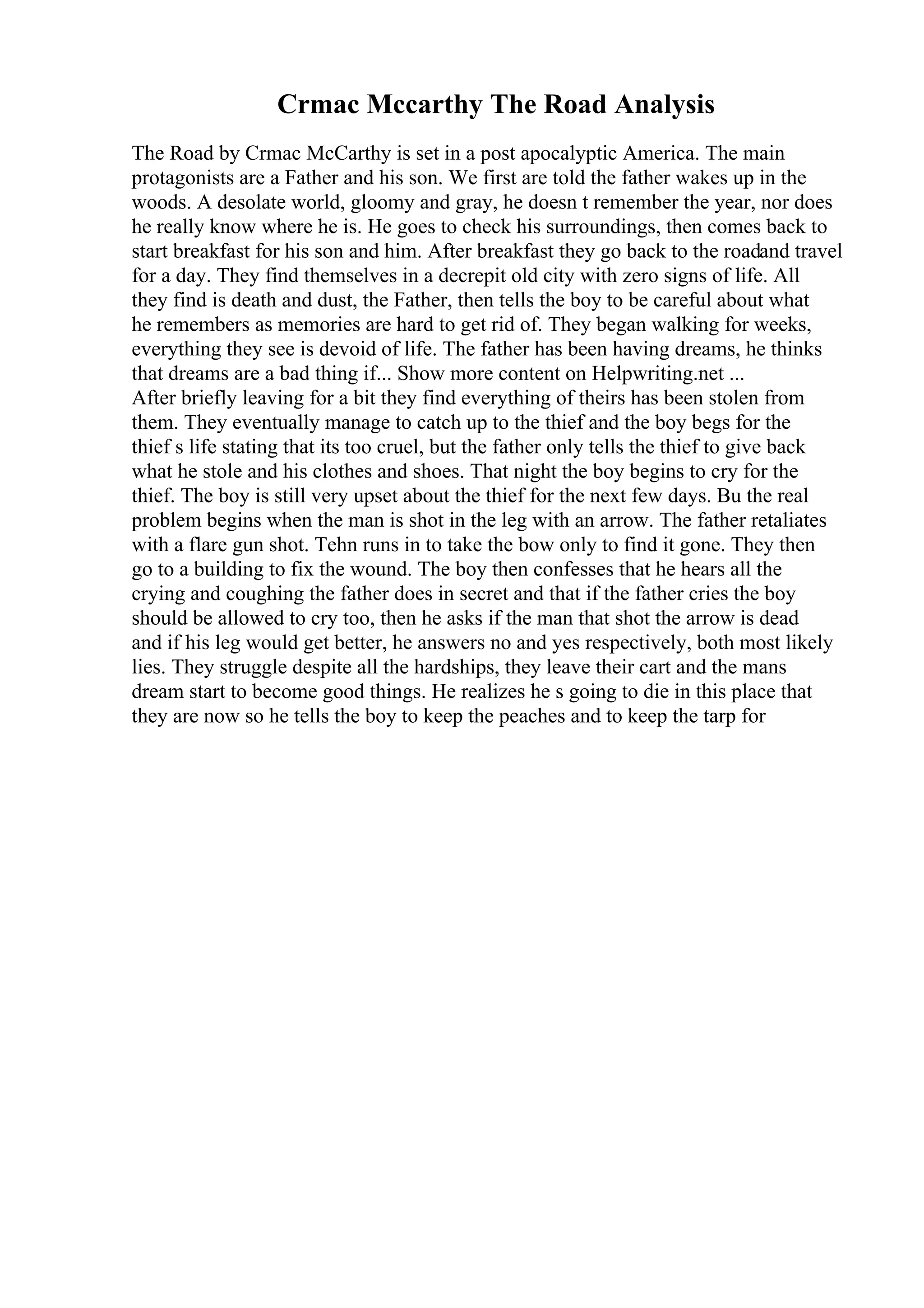 Crmac Mccarthy The Road Analysis
The Road by Crmac McCarthy is set in a post apocalyptic America. The main
protagonists are a Father and his son. We first are told the father wakes up in the
woods. A desolate world, gloomy and gray, he doesn t remember the year, nor does
he really know where he is. He goes to check his surroundings, then comes back to
start breakfast for his son and him. After breakfast they go back to the roadand travel
for a day. They find themselves in a decrepit old city with zero signs of life. All
they find is death and dust, the Father, then tells the boy to be careful about what
he remembers as memories are hard to get rid of. They began walking for weeks,
everything they see is devoid of life. The father has been having dreams, he thinks
that dreams are a bad thing if... Show more content on Helpwriting.net ...
After briefly leaving for a bit they find everything of theirs has been stolen from
them. They eventually manage to catch up to the thief and the boy begs for the
thief s life stating that its too cruel, but the father only tells the thief to give back
what he stole and his clothes and shoes. That night the boy begins to cry for the
thief. The boy is still very upset about the thief for the next few days. Bu the real
problem begins when the man is shot in the leg with an arrow. The father retaliates
with a flare gun shot. Tehn runs in to take the bow only to find it gone. They then
go to a building to fix the wound. The boy then confesses that he hears all the
crying and coughing the father does in secret and that if the father cries the boy
should be allowed to cry too, then he asks if the man that shot the arrow is dead
and if his leg would get better, he answers no and yes respectively, both most likely
lies. They struggle despite all the hardships, they leave their cart and the mans
dream start to become good things. He realizes he s going to die in this place that
they are now so he tells the boy to keep the peaches and to keep the tarp for
 