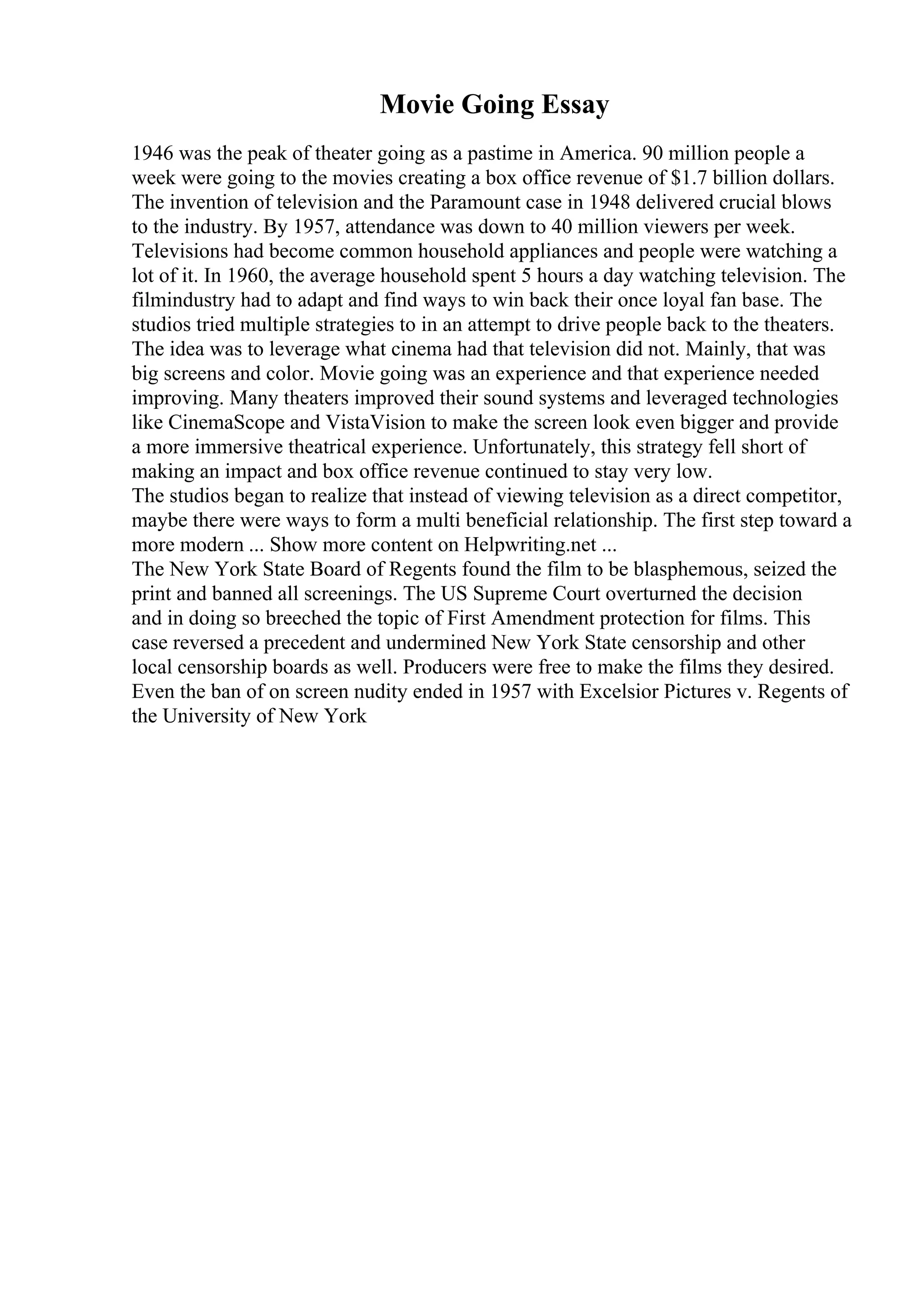 Movie Going Essay
1946 was the peak of theater going as a pastime in America. 90 million people a
week were going to the movies creating a box office revenue of $1.7 billion dollars.
The invention of television and the Paramount case in 1948 delivered crucial blows
to the industry. By 1957, attendance was down to 40 million viewers per week.
Televisions had become common household appliances and people were watching a
lot of it. In 1960, the average household spent 5 hours a day watching television. The
filmindustry had to adapt and find ways to win back their once loyal fan base. The
studios tried multiple strategies to in an attempt to drive people back to the theaters.
The idea was to leverage what cinema had that television did not. Mainly, that was
big screens and color. Movie going was an experience and that experience needed
improving. Many theaters improved their sound systems and leveraged technologies
like CinemaScope and VistaVision to make the screen look even bigger and provide
a more immersive theatrical experience. Unfortunately, this strategy fell short of
making an impact and box office revenue continued to stay very low.
The studios began to realize that instead of viewing television as a direct competitor,
maybe there were ways to form a multi beneficial relationship. The first step toward a
more modern ... Show more content on Helpwriting.net ...
The New York State Board of Regents found the film to be blasphemous, seized the
print and banned all screenings. The US Supreme Court overturned the decision
and in doing so breeched the topic of First Amendment protection for films. This
case reversed a precedent and undermined New York State censorship and other
local censorship boards as well. Producers were free to make the films they desired.
Even the ban of on screen nudity ended in 1957 with Excelsior Pictures v. Regents of
the University of New York
 