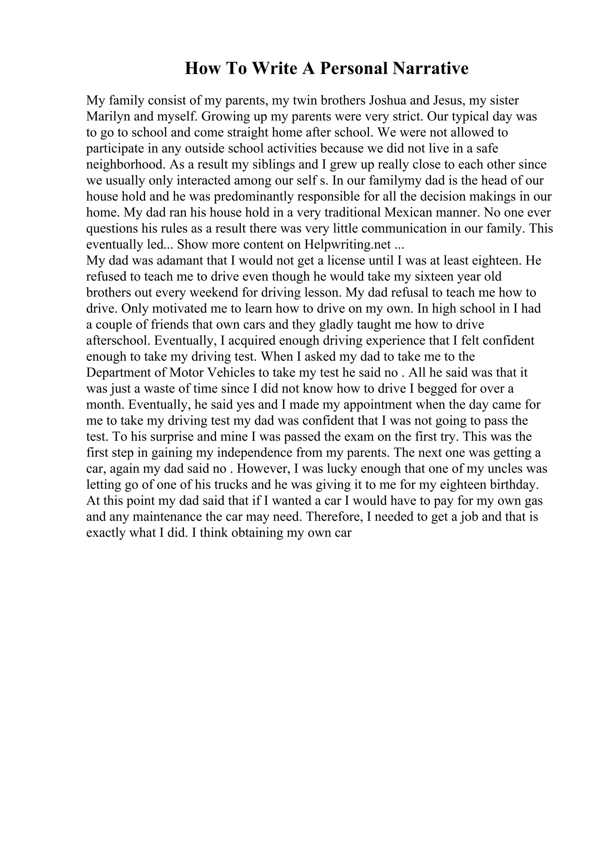 How To Write A Personal Narrative
My family consist of my parents, my twin brothers Joshua and Jesus, my sister
Marilyn and myself. Growing up my parents were very strict. Our typical day was
to go to school and come straight home after school. We were not allowed to
participate in any outside school activities because we did not live in a safe
neighborhood. As a result my siblings and I grew up really close to each other since
we usually only interacted among our self s. In our familymy dad is the head of our
house hold and he was predominantly responsible for all the decision makings in our
home. My dad ran his house hold in a very traditional Mexican manner. No one ever
questions his rules as a result there was very little communication in our family. This
eventually led... Show more content on Helpwriting.net ...
My dad was adamant that I would not get a license until I was at least eighteen. He
refused to teach me to drive even though he would take my sixteen year old
brothers out every weekend for driving lesson. My dad refusal to teach me how to
drive. Only motivated me to learn how to drive on my own. In high school in I had
a couple of friends that own cars and they gladly taught me how to drive
afterschool. Eventually, I acquired enough driving experience that I felt confident
enough to take my driving test. When I asked my dad to take me to the
Department of Motor Vehicles to take my test he said no . All he said was that it
was just a waste of time since I did not know how to drive I begged for over a
month. Eventually, he said yes and I made my appointment when the day came for
me to take my driving test my dad was confident that I was not going to pass the
test. To his surprise and mine I was passed the exam on the first try. This was the
first step in gaining my independence from my parents. The next one was getting a
car, again my dad said no . However, I was lucky enough that one of my uncles was
letting go of one of his trucks and he was giving it to me for my eighteen birthday.
At this point my dad said that if I wanted a car I would have to pay for my own gas
and any maintenance the car may need. Therefore, I needed to get a job and that is
exactly what I did. I think obtaining my own car
 