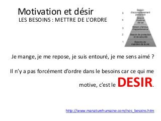 Je mange, je me repose, je suis entouré, je me sens aimé ?
Il n’y a pas forcément d’ordre dans le besoins car ce qui me
motive, c’est le DESIR.
LES BESOINS : METTRE DE L’ORDRE
Motivation et désir
http://www.manaturehumaine.com/nos_besoins.htm
 