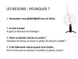 LES BESOINS : POURQUOI ?
1. Demandez-vous pourquoi vous le faites.
2. Le prix à payer
A quoi je renonce en échange !
3. Envie ou besoin, besoin ou envie ?
Combien de temps va durer le plaisir du besoin comblé ?
4. C’est tellement mieux quand c’est inutile…
Vivre c’est aussi et surtout, la futilité, le plaisir, la joie !
 
