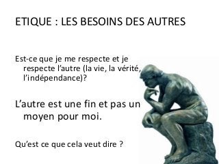 Est-ce que je me respecte et je
respecte l’autre (la vie, la vérité,
l’indépendance)?
L’autre est une fin et pas un
moyen pour moi.
Qu’est ce que cela veut dire ?
ETIQUE : LES BESOINS DES AUTRES
 