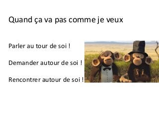 Parler au tour de soi !
Demander autour de soi !
Rencontrer autour de soi !
Quand ça va pas comme je veux
 