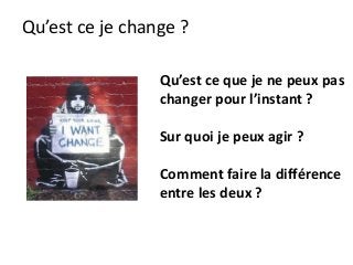 Qu’est ce je change ?
Qu’est ce que je ne peux pas
changer pour l’instant ?
Sur quoi je peux agir ?
Comment faire la différence
entre les deux ?
 