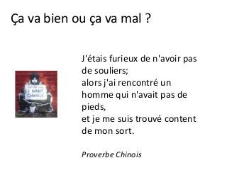 Ça va bien ou ça va mal ?
J'étais furieux de n'avoir pas
de souliers;
alors j'ai rencontré un
homme qui n'avait pas de
pieds,
et je me suis trouvé content
de mon sort.
Proverbe Chinois
 