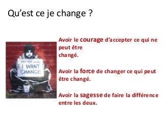 Qu’est ce je change ?
Avoir le courage d’accepter ce qui ne
peut être
changé.
Avoir la force de changer ce qui peut
être changé.
Avoir la sagesse de faire la différence
entre les deux.
 