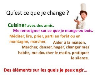 Qu’est ce que je change ?
Marcher, danser, nager, changer mes
habits, me doucher le matin, pratiquer
le silence.
Me renseigner sur ce que je mange ou bois.
Cuisiner avec des amis.
Méditer, lire, prier, parti en forêt ou en
montagne, marcher.
Des éléments sur les quels je peux agir…
Aider à la maison.
 