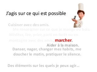 J’agis sur ce qui est possible
Danser, nager, changer mes habits, me
doucher le matin, pratiquer le silence.
Me renseigner sur ce que je mange ou bois.
Cuisiner avec des amis.
Méditer, lire, prier, parti en forêt ou en
montagne avec des amis, marcher.
Des éléments sur les quels je peux agir…
Aider à la maison.
 
