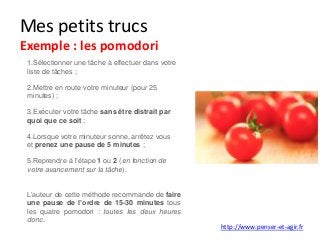 Mes petits trucs
Exemple : les pomodori
1.Sélectionner une tâche à effectuer dans votre
liste de tâches ;
2.Mettre en route votre minuteur (pour 25
minutes) ;
3.Exécuter votre tâche sans être distrait par
quoi que ce soit ;
4.Lorsque votre minuteur sonne, arrêtez vous
et prenez une pause de 5 minutes ;
5.Reprendre à l’étape 1 ou 2 (en fonction de
votre avancement sur la tâche).
L’auteur de cette méthode recommande de faire
une pause de l’ordre de 15-30 minutes tous
les quatre pomodori : toutes les deux heures
donc.
http://www.penser-et-agir.fr
 