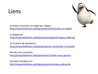 Liens
Comment chercher un emploi par étapes :
http://www.slideshare.net/alpinproject/rechercher-un-emploi
Je téléphone :
http://www.slideshare.net/alpinproject/apprentissage-je-tlphone
CV et lettre de motivation :
http://www.slideshare.net/alpinproject/cv-rechercher-un-emploi
Rendez-vous spontané :
http://www.slideshare.net/alpinproject/rendez-vous-spontan
Entretien d’embauche :
http://www.slideshare.net/alpinproject/entretien-embauche
 