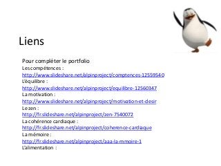 Liens
Pour compléter le portfolio
Les compétences :
http://www.slideshare.net/alpinproject/comptences-12559540
L’équilibre :
http://www.slideshare.net/alpinproject/equilibre-12560347
La motivation :
http://www.slideshare.net/alpinproject/motivation-et-desir
Le zen :
http://fr.slideshare.net/alpinproject/zen-7540072
La cohérence cardiaque :
http://fr.slideshare.net/alpinproject/coherence-cardiaque
La mémoire :
http://fr.slideshare.net/alpinproject/aaa-la-mmoire-1
L’alimentation :
 