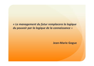 « Le management du futur remplacera la logique 
du pouvoir par la logique de la connaissance » 
Jean-Marie Gogue 
 