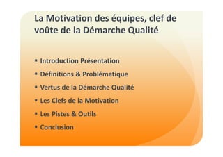 La Motivation des équipes, clef de 
voûte de la Démarche Qualité 
 Introduction Présentation 
 Définitions  Problématique 
 Vertus de la Démarche Qualité 
 Les Clefs de la Motivation 
 Les Pistes  Outils 
 Conclusion 
 