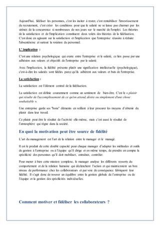 Aujourd'hui, fidéliser les personnes, c'est les inciter à rester, c'est rentabiliser l'investissement 
du recrutement, c'est créer les conditions pour que le salarié ne se laisse pas charmer par les 
sirènes de la concurrence si nombreuses de nos jours sur le marché de l'emploi. Les théories 
de la satisfaction et de l'implication constituent deux volets des théories de la fidélisation. 
C'est donc en agissant sur la satisfaction et l'implication que l'entreprise réussira à réduire 
l'absentéisme et surtout la rotation du personnel. 
L’ implication : 
C'est une relation psychologique qui existe entre l'entreprise et le salarié, ce lien passe par une 
adhésion aux valeurs et objectifs de l'entreprise par le salarié. 
Avec l'implication, la fidélité présente plutôt une signification intellectuelle (psychologique), 
c'est-à-dire les salariés sont fidèles parce qu’ils adhèrent aux valeurs et buts de l'entreprise. 
La satisfaction : 
La satisfaction est l’élément central de la fidélisation. 
La satisfaction est définie couramment comme un sentiment de bien-être. C'est le « plaisir 
qui résulte de l'accomplissement de ce qu'on attend, désire ou simplement d'une chose 
souhaitable ». 
Une entreprise garde ses "bons" éléments en veillant à leur procurer les moyens d’obtenir du 
plaisir dans leur travail. 
Ce plaisir peut être le résultat de l’activité elle-même, mais c’est aussi le résultat de 
l’atmosphère qui règne dans la société. 
En quoi la motivation peut être source de fidélité 
L’art du management est l’art de la relation entre le manager et le managé. 
Il est le produit de cette double capacité pour chaque manager d’adapter les méthodes et outils 
de gestion à l’entreprise ou à l’équipe qu’il dirige et en même temps, de prendre en compte la 
spécificité des personnes qu’il doit mobiliser, entraîner, contrôler. 
Pour mener à bien cette mission complexe, le manager analyse les différents ressorts du 
comportement et de la relation humaine qui déclenchent l’action et qui maintiennent un bon 
niveau de performance chez les collaborateurs et par voie de conséquence fabriquent leur 
fidélité. Il s’agit donc de trouver un équilibre entre la gestion globale de l’entreprise ou de 
l’équipe et la gestion des spécificités individuelles. 
Comment motiver et fidéliser les collaborateurs ? 
 