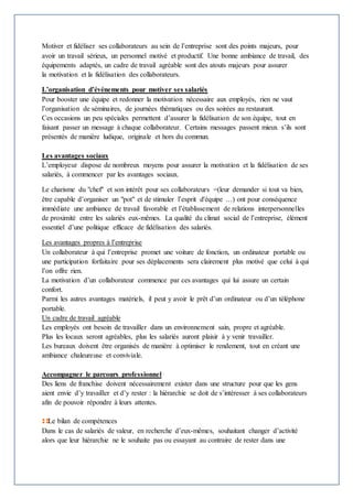 Motiver et fidéliser ses collaborateurs au sein de l’entreprise sont des points majeurs, pour 
avoir un travail sérieux, un personnel motivé et productif. Une bonne ambiance de travail, des 
équipements adaptés, un cadre de travail agréable sont des atouts majeurs pour assurer 
la motivation et la fidélisation des collaborateurs. 
L’organisation d’événements pour motiver ses salariés 
Pour booster une équipe et redonner la motivation nécessaire aux employés, rien ne vaut 
l’organisation de séminaires, de journées thématiques ou des soirées au restaurant. 
Ces occasions un peu spéciales permettent d’assurer la fidélisation de son équipe, tout en 
faisant passer un message à chaque collaborateur. Certains messages passent mieux s’ils sont 
présentés de manière ludique, originale et hors du commun. 
Les avantages sociaux 
L’employeur dispose de nombreux moyens pour assurer la motivation et la fidélisation de ses 
salariés, à commencer par les avantages sociaux. 
Le charisme du "chef" et son intérêt pour ses collaborateurs =(leur demander si tout va bien, 
être capable d’organiser un "pot" et de stimuler l’esprit d'équipe …) ont pour conséquence 
immédiate une ambiance de travail favorable et l’établissement de relations interpersonnelles 
de proximité entre les salariés eux-mêmes. La qualité du climat social de l’entreprise, élément 
essentiel d’une politique efficace de fidélisation des salariés. 
Les avantages propres à l’entreprise 
Un collaborateur à qui l’entreprise promet une voiture de fonction, un ordinateur portable ou 
une participation forfaitaire pour ses déplacements sera clairement plus motivé que celui à qui 
l’on offre rien. 
La motivation d’un collaborateur commence par ces avantages qui lui assure un certain 
confort. 
Parmi les autres avantages matériels, il peut y avoir le prêt d’un ordinateur ou d’un téléphone 
portable. 
Un cadre de travail agréable 
Les employés ont besoin de travailler dans un environnement sain, propre et agréable. 
Plus les locaux seront agréables, plus les salariés auront plaisir à y venir travailler. 
Les bureaux doivent être organisés de manière à optimiser le rendement, tout en créant une 
ambiance chaleureuse et conviviale. 
Accompagner le parcours professionnel 
Des liens de franchise doivent nécessairement exister dans une structure pour que les gens 
aient envie d’y travailler et d’y rester : la hiérarchie se doit de s’intéresser à ses collaborateurs 
afin de pouvoir répondre à leurs attentes. 
Le bilan de compétences 
Dans le cas de salariés de valeur, en recherche d’eux-mêmes, souhaitant changer d’activité 
alors que leur hiérarchie ne le souhaite pas ou essayant au contraire de rester dans une 
 