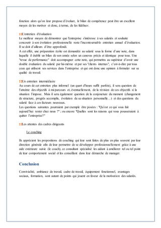 fonction alors qu’on leur propose d’évoluer, le bilan de compétence peut être un excellent 
moyen de les motiver et donc, à terme, de les fidéliser. 
L'entretien d'évaluation 
Le meilleur moyen de démontrer que l'entreprise s'intéresse à ses salariés et souhaite 
concourir à son évolution professionnelle reste l’incontournable entretien annuel d’évaluation. 
Il se doit d’ailleurs d’être approfondi. 
A cet effet, une préparation écrite est demandée au salarié sous la forme d’une note, dans 
laquelle il établit un bilan de son année selon un canevas précis et identique pour tous. Une 
"revue de performance" doit accompagner cette note, qui permettra au supérieur d’avoir une 
double évaluation du salarié par lui-même et par ses "clients internes", c’est-à-dire par tous 
ceux qui utilisent ses services dans l’entreprise et qui ont donc une opinion à formuler sur sa 
qualité de travail. 
Un entretien intermédiaire 
Au cours de cet entretien plus informel (un quart d'heure suffit parfois), il sera question de 
l’atteinte des objectifs à mi-parcours et, éventuellement, de la révision de ces objectifs si la 
situation l’impose. Mais il sera également question de la conjoncture du moment (changement 
de structure, progrès accomplis, évolution de sa situation personnelle…) et des questions du 
salarié face à ces facteurs nouveaux. 
Les questions suivantes pourraient par exemple être posées : "Qu’est ce qui vous fait 
aujourd’hui rester chez nous ?" ; ou encore "Quelles sont les raisons qui vous pousseraient à 
quitter l’entreprise?" 
Les attentes des cadres dirigeants 
Le coaching 
Ils apprécient les propositions de coaching qui leur sont faites de plus en plus souvent par leur 
direction générale afin de leur permettre de se développer professionnellement grâce à une 
aide extérieure suivie (le coach), ce consultant spécialisé les aidant à améliorer tel ou tel point 
de leur comportement social et les conseillant dans leur démarche de manager. 
Conclusion 
Convivialité, ambiance de travail, cadre de travail, équipement fonctionnel, avantages 
sociaux, formation, sont autant de points qui jouent en faveur de la motivation des salariés. 
