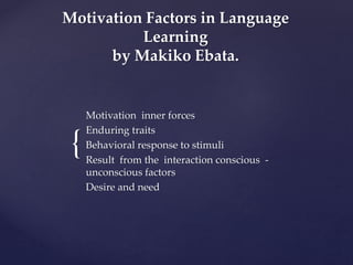 Motivation Factors in Language 
{ 
Learning 
by Makiko Ebata. 
Motivation inner forces 
Enduring traits 
Behavioral response to stimuli 
Result from the interaction conscious - 
unconscious factors 
Desire and need 
 