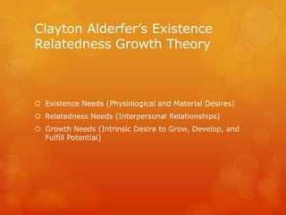Clayton Alderfer’s Existence
Relatedness Growth Theory



 Existence Needs (Physiological and Material Desires)
 Relatedness Needs (Interpersonal Relationships)
 Growth Needs (Intrinsic Desire to Grow, Develop, and
  Fulfill Potential)
 