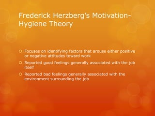 Frederick Herzberg’s Motivation-
Hygiene Theory


 Focuses on identifying factors that arouse either positive
  or negative attitudes toward work
 Reported good feelings generally associated with the job
  itself
 Reported bad feelings generally associated with the
  environment surrounding the job
 