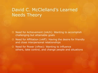 David C. McClelland’s Learned
Needs Theory


 Need for Achievement (nAch): Wanting to accomplish
  challenging but attainable goals
 Need for Affiliation (nAff): Having the desire for friendly
  and close interpersonal relationships
 Need for Power (nPow): Wanting to influence
  others, take control, and change people and situations
 
