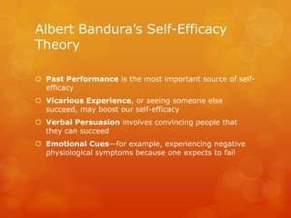 Albert Bandura’s Self-Efficacy
Theory

 Past Performance is the most important source of self-
  efficacy
 Vicarious Experience, or seeing someone else
  succeed, may boost our self-efficacy
 Verbal Persuasion involves convincing people that
  they can succeed
 Emotional Cues—for example, experiencing negative
  physiological symptoms because one expects to fail
 