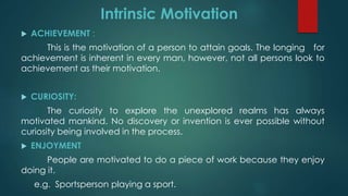  ACHIEVEMENT :
This is the motivation of a person to attain goals. The longing for
achievement is inherent in every man, however, not all persons look to
achievement as their motivation.
 CURIOSITY:
The curiosity to explore the unexplored realms has always
motivated mankind. No discovery or invention is ever possible without
curiosity being involved in the process.
 ENJOYMENT
People are motivated to do a piece of work because they enjoy
doing it.
e.g. Sportsperson playing a sport.
Intrinsic Motivation
 