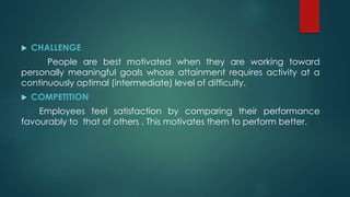  CHALLENGE
People are best motivated when they are working toward
personally meaningful goals whose attainment requires activity at a
continuously optimal (intermediate) level of difficulty.
 COMPETITION
Employees feel satisfaction by comparing their performance
favourably to that of others . This motivates them to perform better.
 