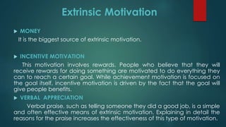 Extrinsic Motivation
 MONEY
It is the biggest source of extrinsic motivation.
 INCENTIVE MOTIVATION
This motivation involves rewards. People who believe that they will
receive rewards for doing something are motivated to do everything they
can to reach a certain goal. While achievement motivation is focused on
the goal itself, incentive motivation is driven by the fact that the goal will
give people benefits.
 VERBAL APPRECIATION
Verbal praise, such as telling someone they did a good job, is a simple
and often effective means of extrinsic motivation. Explaining in detail the
reasons for the praise increases the effectiveness of this type of motivation.
 