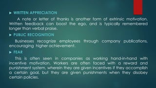  WRITTEN APPRECIATION
A note or letter of thanks is another form of extrinsic motivation.
Written feedback can boost the ego, and is typically remembered
longer than verbal praise.
 PUBLIC RECOGNITION
Businesses recognize employees through company publications,
encouraging higher achievement.
 FEAR
This is often seen in companies as working hand-in-hand with
incentive motivation. Workers are often faced with a reward and
punishment system, wherein they are given incentives if they accomplish
a certain goal, but they are given punishments when they disobey
certain policies.
 