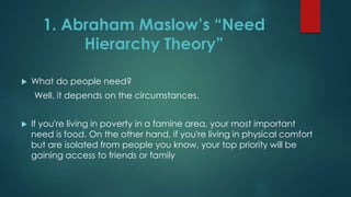 What do people need?
Well, it depends on the circumstances.
 If you're living in poverty in a famine area, your most important
need is food. On the other hand, if you're living in physical comfort
but are isolated from people you know, your top priority will be
gaining access to friends or family
1. Abraham Maslow’s “Need
Hierarchy Theory”
 