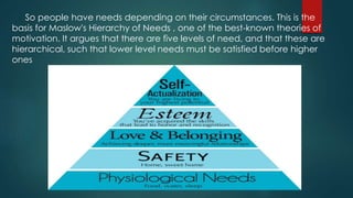 So people have needs depending on their circumstances. This is the
basis for Maslow's Hierarchy of Needs , one of the best-known theories of
motivation. It argues that there are five levels of need, and that these are
hierarchical, such that lower level needs must be satisfied before higher
ones
 