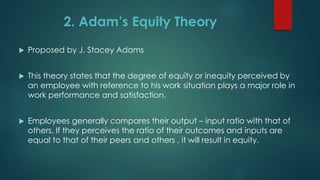  Proposed by J. Stacey Adams
 This theory states that the degree of equity or inequity perceived by
an employee with reference to his work situation plays a major role in
work performance and satisfaction.
 Employees generally compares their output – input ratio with that of
others. If they perceives the ratio of their outcomes and inputs are
equal to that of their peers and others , it will result in equity.
2. Adam’s Equity Theory
 