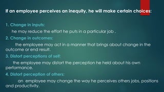 If an employee perceives an inequity, he will make certain choices:
1. Change in inputs:
he may reduce the effort he puts in a particular job .
2. Change in outcomes:
the employee may act in a manner that brings about change in the
outcome or end result.
3. Distort perceptions of self:
the employee may distort the perception he held about his own
performance.
4. Distort perception of others:
an employee may change the way he perceives others jobs, positions
and productivity.
 