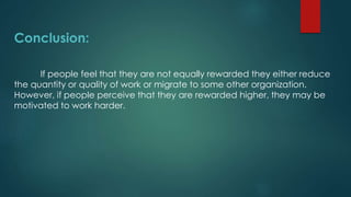 Conclusion:
If people feel that they are not equally rewarded they either reduce
the quantity or quality of work or migrate to some other organization.
However, if people perceive that they are rewarded higher, they may be
motivated to work harder.
 