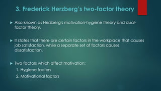 3. Frederick Herzberg’s two-factor theory
 Also known as Herzberg's motivation-hygiene theory and dual-
factor theory.
 It states that there are certain factors in the workplace that causes
job satisfaction, while a separate set of factors causes
dissatisfaction.
 Two factors which affect motivation:
1. Hygiene factors
2. Motivational factors
 
