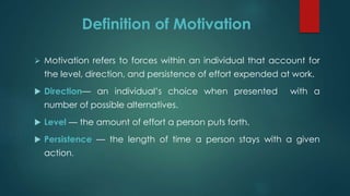 Definition of Motivation
 Motivation refers to forces within an individual that account for
the level, direction, and persistence of effort expended at work.
 Direction— an individual’s choice when presented with a
number of possible alternatives.
 Level — the amount of effort a person puts forth.
 Persistence — the length of time a person stays with a given
action.
 