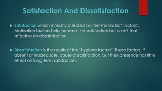 Satisfaction And Dissatisfaction
 Satisfaction which is mostly affected by the "motivation factors".
Motivation factors help increase the satisfaction but aren't that
affective on dissatisfaction.
 Dissatisfaction is the results of the "hygiene factors". These factors, if
absent or inadequate, cause dissatisfaction, but their presence has little
effect on long-term satisfaction.
 