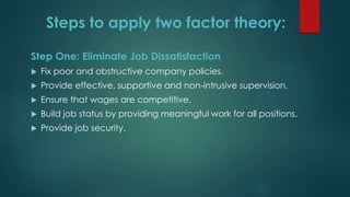 Steps to apply two factor theory:
Step One: Eliminate Job Dissatisfaction
 Fix poor and obstructive company policies.
 Provide effective, supportive and non-intrusive supervision.
 Ensure that wages are competitive.
 Build job status by providing meaningful work for all positions.
 Provide job security.
 