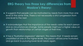  It suggests that people can be motivated by needs from more than one
level at the same time. There is not necessarily a strict progression from
one level to the next.
 It acknowledges that the importance of the needs varies for each person
and as circumstances change. Some people might put a higher value on
growth than relationships at certain stages of their lives.
 It has a "frustration-regression" element. This means that if needs remain
unsatisfied at one of the higher levels, the person will become frustrated,
and go back to pursuing lower level needs again.
ERG theory has three key differences from
Maslow's theory:
 