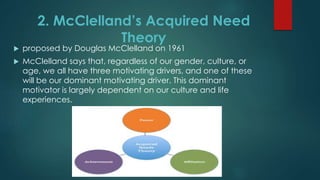 2. McClelland’s Acquired Need
Theory
 proposed by Douglas McClelland on 1961
 McClelland says that, regardless of our gender, culture, or
age, we all have three motivating drivers, and one of these
will be our dominant motivating driver. This dominant
motivator is largely dependent on our culture and life
experiences.
 
